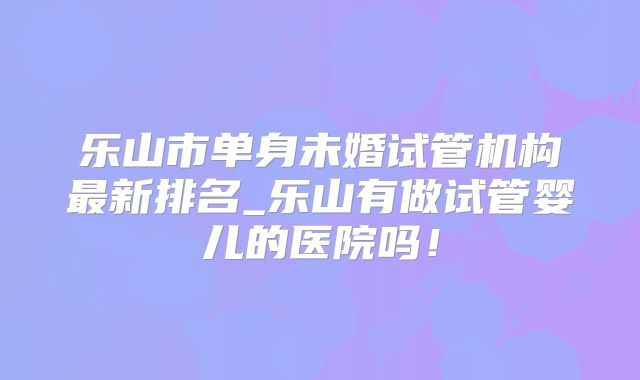 乐山市单身未婚试管机构最新排名_乐山有做试管婴儿的医院吗！