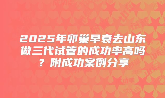 2025年卵巢早衰去山东做三代试管的成功率高吗?附成功案例分享