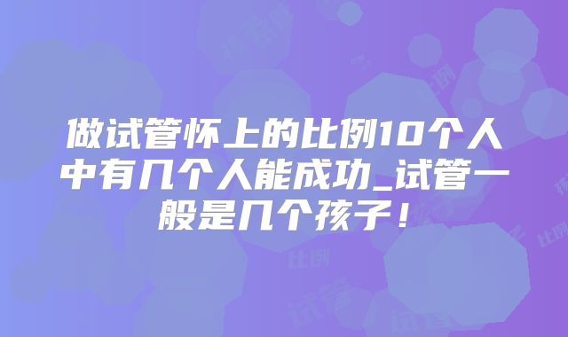 做试管怀上的比例10个人中有几个人能成功_试管一般是几个孩子!