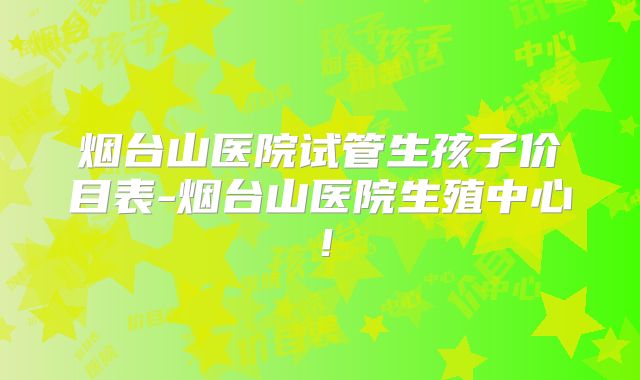 烟台山医院试管生孩子价目表-烟台山医院生殖中心！