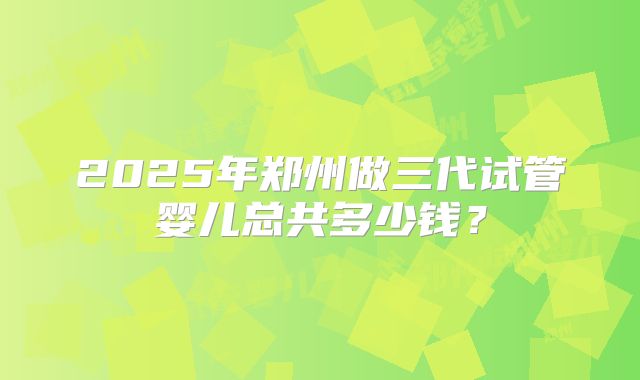 2025年郑州做三代试管婴儿总共多少钱？