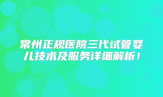 常州正规医院三代试管婴儿技术及服务详细解析!