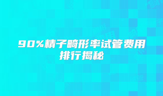 90%精子畸形率试管费用排行揭秘