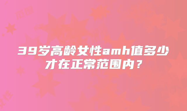 39岁高龄女性amh值多少才在正常范围内？