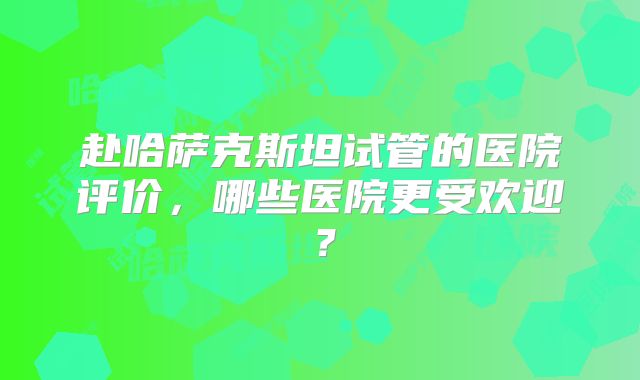 赴哈萨克斯坦试管的医院评价,哪些医院更受欢迎?