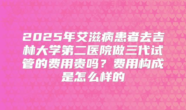 2025年艾滋病患者去吉林大学第二医院做三代试管的费用贵吗?费用构成是怎么样的