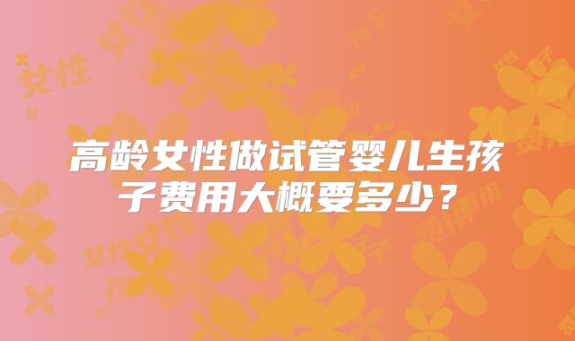 高龄女性做试管婴儿生孩子费用大概要多少？
