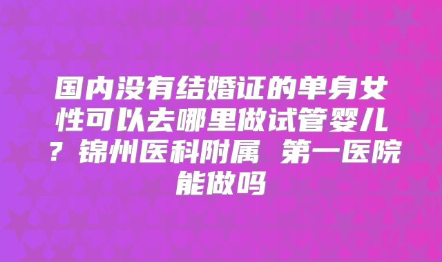 国内没有结婚证的单身女性可以去哪里做试管婴儿？锦州医科附属 第一医院能做吗
