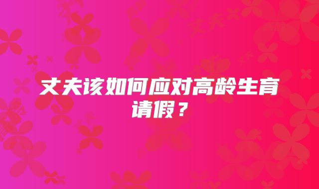 丈夫该如何应对高龄生育请假？