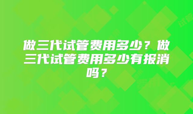 做三代试管费用多少?做三代试管费用多少有报消吗?