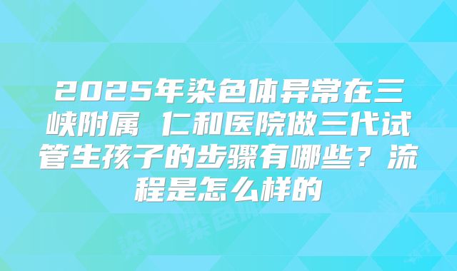 2025年染色体异常在三峡附属 仁和医院做三代试管生孩子的步骤有哪些?流程是怎么样的
