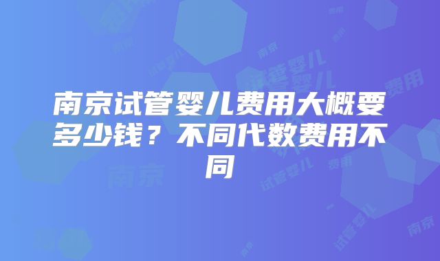 南京试管婴儿费用大概要多少钱?不同代数费用不同