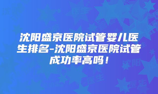 沈阳盛京医院试管婴儿医生排名-沈阳盛京医院试管成功率高吗!