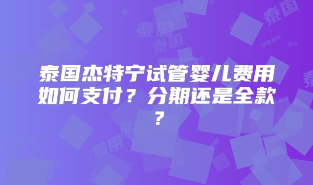 泰国杰特宁试管婴儿费用如何支付？分期还是全款？