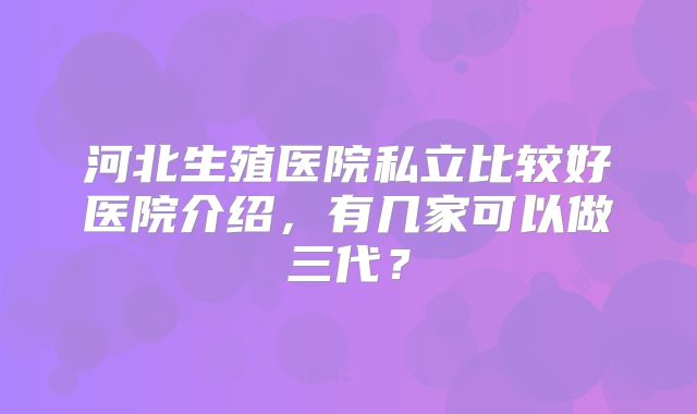 河北生殖医院私立比较好医院介绍，有几家可以做三代？