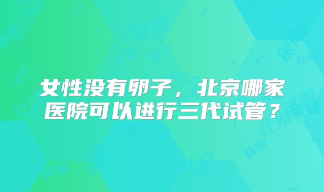 女性没有卵子,北京哪家医院可以进行三代试管?