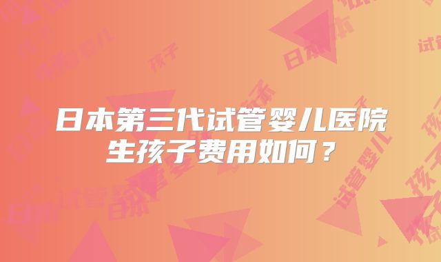 日本第三代试管婴儿医院生孩子费用如何?