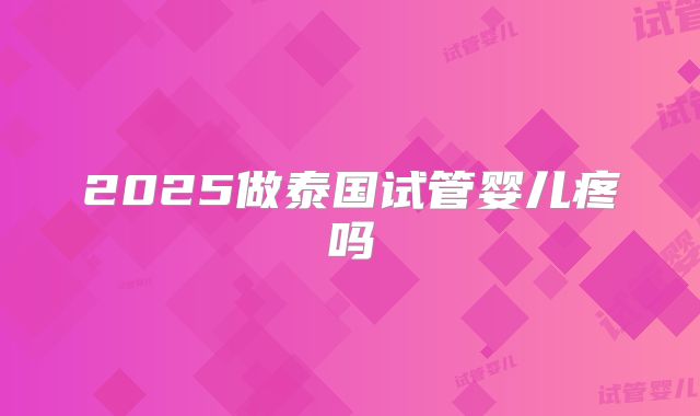 2025做泰国试管婴儿疼吗