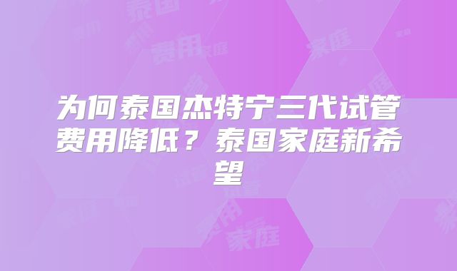 为何泰国杰特宁三代试管费用降低?泰国家庭新希望