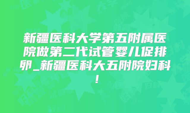 新疆医科大学第五附属医院做第二代试管婴儿促排卵_新疆医科大五附院妇科！