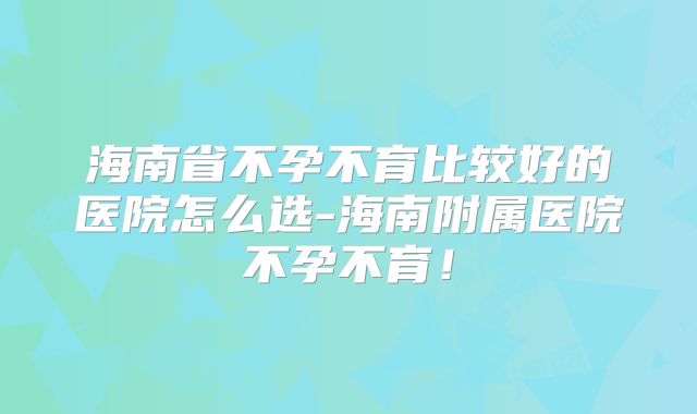 海南省不孕不育比较好的医院怎么选-海南附属医院不孕不育！