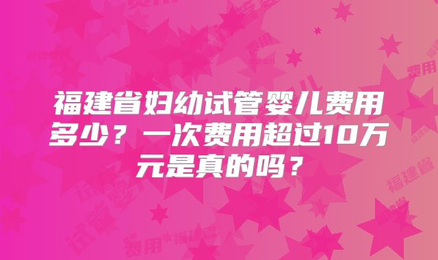 福建省妇幼试管婴儿费用多少？一次费用超过10万元是真的吗？