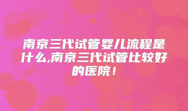 南京三代试管婴儿流程是什么,南京三代试管比较好的医院！