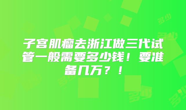 子宫肌瘤去浙江做三代试管一般需要多少钱!要准备几万?!