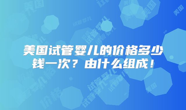 美国试管婴儿的价格多少钱一次?由什么组成!