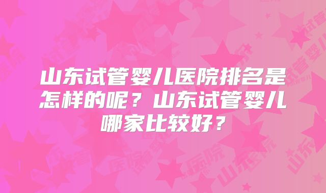 山东试管婴儿医院排名是怎样的呢？山东试管婴儿哪家比较好？