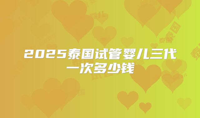 2025泰国试管婴儿三代一次多少钱