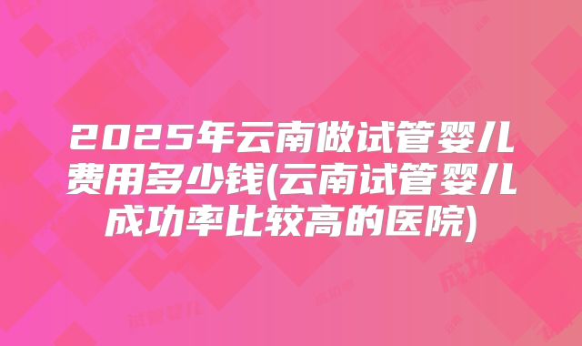 2025年云南做试管婴儿费用多少钱(云南试管婴儿成功率比较高的医院)