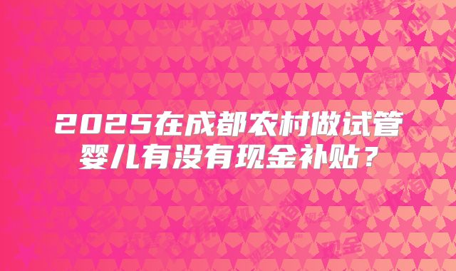 2025在成都农村做试管婴儿有没有现金补贴?