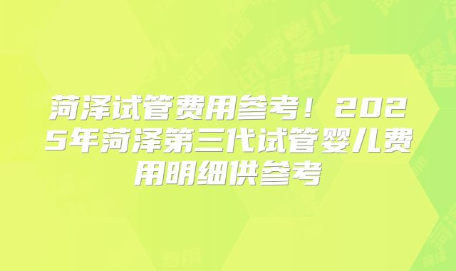 菏泽试管费用参考!2025年菏泽第三代试管婴儿费用明细供参考