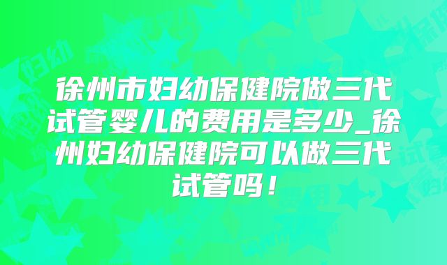 徐州市妇幼保健院做三代试管婴儿的费用是多少_徐州妇幼保健院可以做三代试管吗！
