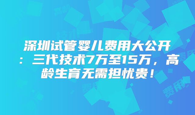 深圳试管婴儿费用大公开：三代技术7万至15万，高龄生育无需担忧贵！