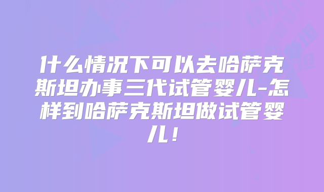 什么情况下可以去哈萨克斯坦办事三代试管婴儿-怎样到哈萨克斯坦做试管婴儿！