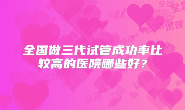 全国做三代试管成功率比较高的医院哪些好?