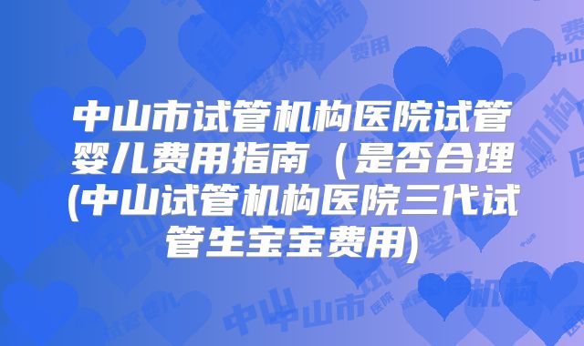 中山市试管机构医院试管婴儿费用指南(是否合理(中山试管机构医院三代试管生宝宝费用)