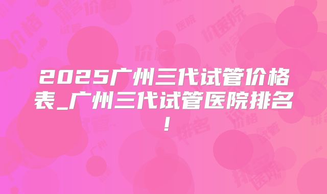 2025广州三代试管价格表_广州三代试管医院排名！