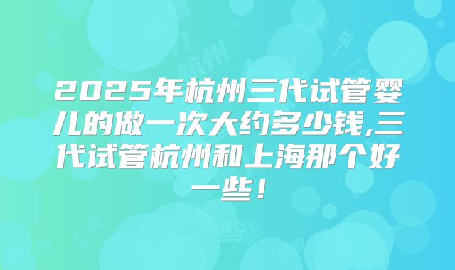 2025年杭州三代试管婴儿的做一次大约多少钱,三代试管杭州和上海那个好一些!