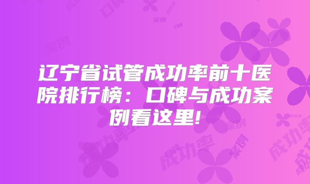辽宁省试管成功率前十医院排行榜:口碑与成功案例看这里!
