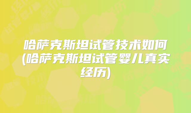 哈萨克斯坦试管技术如何(哈萨克斯坦试管婴儿真实经历)