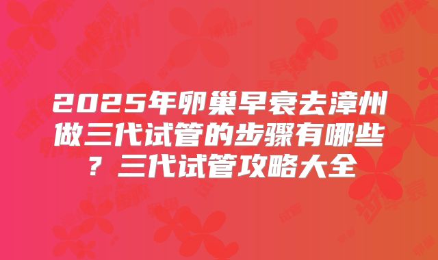 2025年卵巢早衰去漳州做三代试管的步骤有哪些？三代试管攻略大全