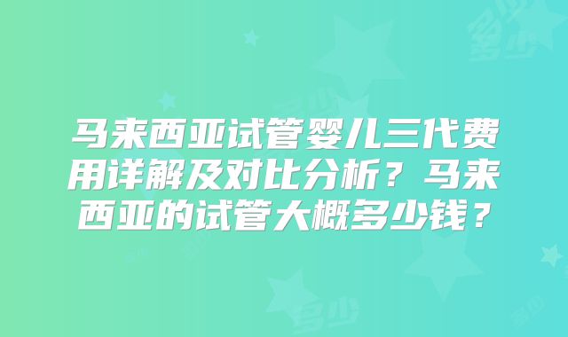 马来西亚试管婴儿三代费用详解及对比分析？马来西亚的试管大概多少钱？