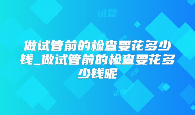 做试管前的检查要花多少钱_做试管前的检查要花多少钱呢