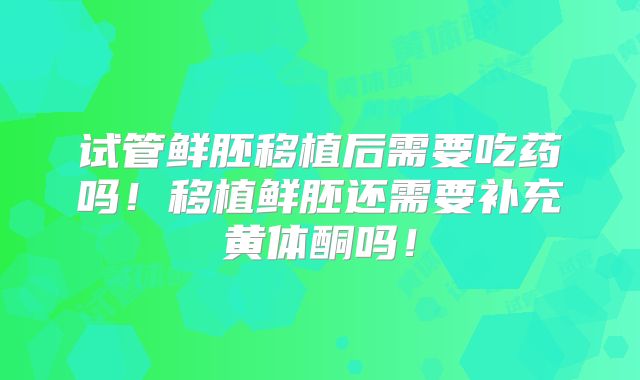 试管鲜胚移植后需要吃药吗!移植鲜胚还需要补充黄体酮吗!