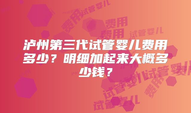 泸州第三代试管婴儿费用多少？明细加起来大概多少钱？