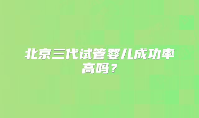 北京三代试管婴儿成功率高吗?