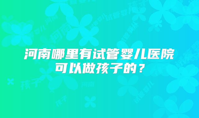 河南哪里有试管婴儿医院可以做孩子的？
